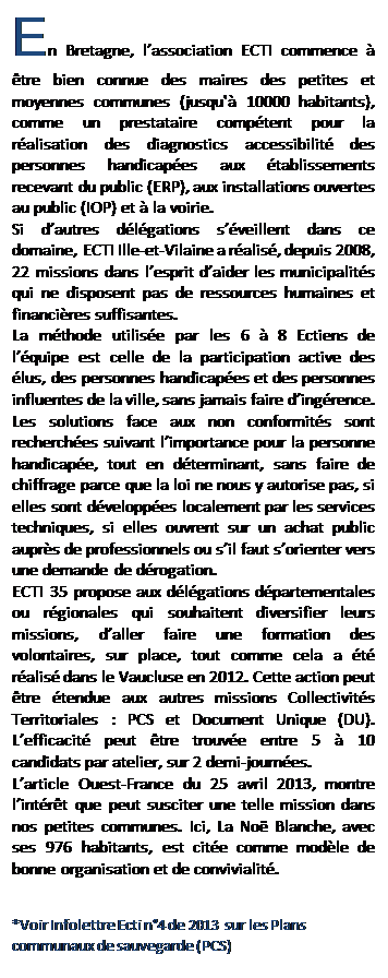 Zone de Texte: En Bretagne, l’association ECTI commence à être bien connue des maires des petites et moyennes communes (jusqu'à 10000 habitants), comme un prestataire compétent pour la réalisation des diagnostics accessibilité des personnes handicapées aux établissements recevant du public (ERP), aux installations ouvertes au public (IOP) et à la voirie.
Si d’autres délégations s’éveillent dans ce domaine, ECTI Ille-et-Vilaine a réalisé, depuis 2008, 22 missions dans l’esprit d’aider les municipalités qui ne disposent pas de ressources humaines et financières suffisantes.
La méthode utilisée par les 6 à 8 Ectiens de l’équipe est celle de la participation active des élus, des personnes handicapées et des personnes influentes de la ville, sans jamais faire d’ingérence.
Les solutions face aux non conformités sont recherchées suivant l’importance pour la personne handicapée, tout en déterminant, sans faire de chiffrage parce que la loi ne nous y autorise pas, si elles sont développées localement par les services techniques, si elles ouvrent sur un achat public auprès de professionnels ou s’il faut s’orienter vers une demande de dérogation.
ECTI 35 propose aux délégations départementales ou régionales qui souhaitent diversifier leurs missions, d’aller faire une formation des volontaires, sur place, tout comme cela a été réalisé dans le Vaucluse en 2012. Cette action peut être étendue aux autres missions Collectivités Territoriales : PCS et Document Unique (DU). L’efficacité peut être trouvée entre 5 à 10 candidats par atelier, sur 2 demi-journées.
L’article Ouest-France du 25 avril 2013, montre l’intérêt que peut susciter une telle mission dans nos petites communes. Ici, La Noë Blanche, avec ses 976 habitants, est citée comme modèle de bonne organisation et de convivialité.
*Voir Infolettre Ecti n°4 de 2013 sur les Plans communaux de sauvegarde (PCS)